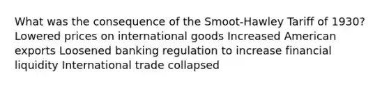 What was the consequence of the Smoot-Hawley Tariff of 1930? Lowered prices on international goods Increased American exports Loosened banking regulation to increase financial liquidity International trade collapsed