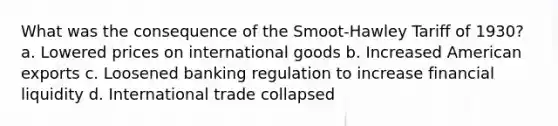 What was the consequence of the Smoot-Hawley Tariff of 1930? a. Lowered prices on international goods b. Increased American exports c. Loosened banking regulation to increase financial liquidity d. International trade collapsed