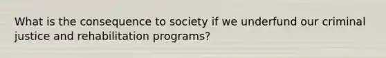 What is the consequence to society if we underfund our criminal justice and rehabilitation programs?