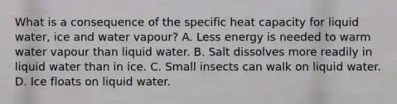 What is a consequence of the specific heat capacity for liquid water, ice and water vapour? A. Less energy is needed to warm water vapour than liquid water. B. Salt dissolves more readily in liquid water than in ice. C. Small insects can walk on liquid water. D. Ice floats on liquid water.