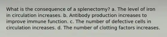 What is the consequence of a splenectomy? a. The level of iron in circulation increases. b. Antibody production increases to improve immune function. c. The number of defective cells in circulation increases. d. The number of clotting factors increases.