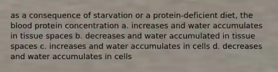 as a consequence of starvation or a protein-deficient diet, the blood protein concentration a. increases and water accumulates in tissue spaces b. decreases and water accumulated in tissue spaces c. increases and water accumulates in cells d. decreases and water accumulates in cells