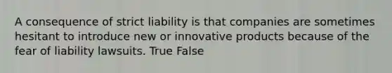 A consequence of strict liability is that companies are sometimes hesitant to introduce new or innovative products because of the fear of liability lawsuits. True False