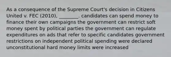 As a consequence of the Supreme Court's decision in Citizens United v. FEC (2010),​ ________. candidates can spend money to finance their own campaigns the government can restrict soft money spent by political parties the government can regulate expenditures on ads that refer to specific candidates government restrictions on independent political spending were declared unconstitutional hard money limits were increased