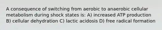 A consequence of switching from aerobic to anaerobic cellular metabolism during shock states is: A) increased ATP production B) cellular dehydration C) lactic acidosis D) free radical formation