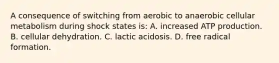 A consequence of switching from aerobic to anaerobic cellular metabolism during shock states is: A. increased ATP production. B. cellular dehydration. C. lactic acidosis. D. free radical formation.