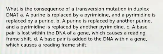 What is the consequence of a transversion mutation in duplex DNA? a. A purine is replaced by a pyrimidine, and a pyrimidine is replaced by a purine. b. A purine is replaced by another purine, and a pyrimidine is replaced by another pyrimidine. c. A base pair is lost within the DNA of a gene, which causes a reading frame shift. d. A base pair is added to the DNA within a gene, which causes a reading frame shift.