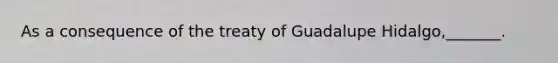 As a consequence of the treaty of Guadalupe Hidalgo,_______.