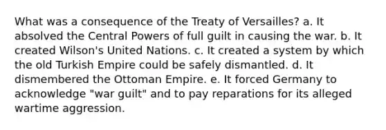 What was a consequence of the Treaty of Versailles? a. It absolved the Central Powers of full guilt in causing the war. b. It created Wilson's United Nations. c. It created a system by which the old Turkish Empire could be safely dismantled. d. It dismembered the Ottoman Empire. e. It forced Germany to acknowledge "war guilt" and to pay reparations for its alleged wartime aggression.