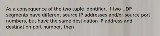 As a consequence of the two tuple identifier, if two UDP segments have different source IP addresses and/or source port numbers, but have the same destination IP address and destination port number, then