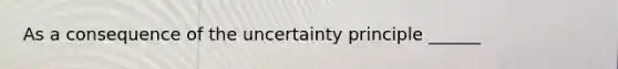 As a consequence of the uncertainty principle ______