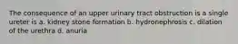 The consequence of an upper urinary tract obstruction is a single ureter is a. kidney stone formation b. hydronephrosis c. dilation of the urethra d. anuria