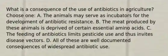 What is a consequence of the use of <a href='https://www.questionai.com/knowledge/kHtlMJQ5wJ-antibiotics-in-agriculture' class='anchor-knowledge'>antibiotics in agriculture</a>? Choose one: A. The animals may serve as incubators for the development of antibiotic resistance. B. The meat produced by these animals is deprived of certain essential <a href='https://www.questionai.com/knowledge/k9gb720LCl-amino-acids' class='anchor-knowledge'>amino acids</a>. C. The feeding of antibiotics limits pesticide use and thus invites disease vectors. D. All of these are well documented consequences of widespread antibiotic use.