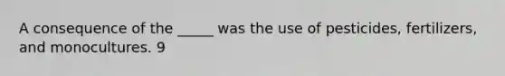 A consequence of the _____ was the use of pesticides, fertilizers, and monocultures. 9