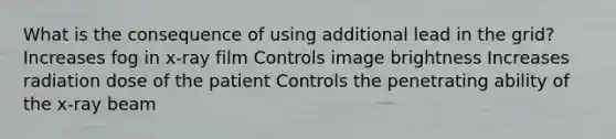 What is the consequence of using additional lead in the grid? Increases fog in x-ray film Controls image brightness Increases radiation dose of the patient Controls the penetrating ability of the x-ray beam