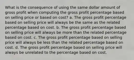 What is the consequence of using the same dollar amount of gross profit when computing the gross profit percentage based on selling price or based on cost? a. The gross profit percentage based on selling price will always be the same as the related percentage based on cost. b. The gross profit percentage based on selling price will always be more than the related percentage based on cost. c. The gross profit percentage based on selling price will always be less than the related percentage based on cost. d. The gross profit percentage based on selling price will always be unrelated to the percentage based on cost.