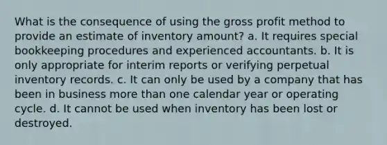 What is the consequence of using the gross profit method to provide an estimate of inventory amount? a. It requires special bookkeeping procedures and experienced accountants. b. It is only appropriate for interim reports or verifying perpetual inventory records. c. It can only be used by a company that has been in business more than one calendar year or operating cycle. d. It cannot be used when inventory has been lost or destroyed.