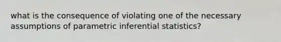 what is the consequence of violating one of the necessary assumptions of parametric inferential statistics?