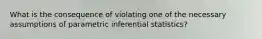 What is the consequence of violating one of the necessary assumptions of parametric inferential statistics?