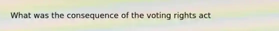 What was the consequence of the voting rights act