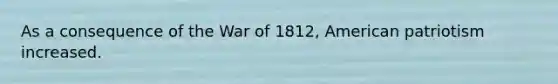 As a consequence of the War of 1812, American patriotism increased.