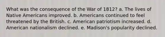 What was the consequence of the War of 1812? a. The lives of Native Americans improved. b. Americans continued to feel threatened by the British. c. American patriotism increased. d. American nationalism declined. e. Madison's popularity declined.