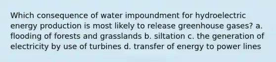 Which consequence of water impoundment for hydroelectric energy production is most likely to release greenhouse gases? a. flooding of forests and grasslands b. siltation c. the generation of electricity by use of turbines d. transfer of energy to power lines