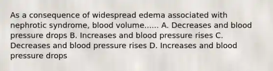 As a consequence of widespread edema associated with nephrotic syndrome, blood volume...... A. Decreases and blood pressure drops B. Increases and blood pressure rises C. Decreases and blood pressure rises D. Increases and blood pressure drops