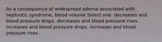 As a consequence of widespread edema associated with nephrotic syndrome, blood volume Select one: decreases and <a href='https://www.questionai.com/knowledge/kD0HacyPBr-blood-pressure' class='anchor-knowledge'>blood pressure</a> drops. decreases and blood pressure rises. increases and blood pressure drops. increases and blood pressure rises.