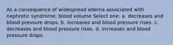 As a consequence of widespread edema associated with nephrotic syndrome, blood volume Select one: a. decreases and blood pressure drops. b. increases and blood pressure rises. c. decreases and blood pressure rises. d. increases and blood pressure drops.