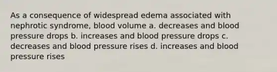 As a consequence of widespread edema associated with nephrotic syndrome, blood volume a. decreases and blood pressure drops b. increases and blood pressure drops c. decreases and blood pressure rises d. increases and blood pressure rises