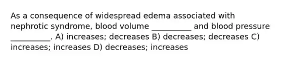 As a consequence of widespread edema associated with nephrotic syndrome, blood volume __________ and <a href='https://www.questionai.com/knowledge/kD0HacyPBr-blood-pressure' class='anchor-knowledge'>blood pressure</a> __________. A) increases; decreases B) decreases; decreases C) increases; increases D) decreases; increases