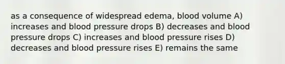 as a consequence of widespread edema, blood volume A) increases and blood pressure drops B) decreases and blood pressure drops C) increases and blood pressure rises D) decreases and blood pressure rises E) remains the same