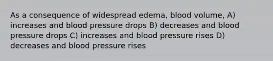 As a consequence of widespread edema, blood volume, A) increases and blood pressure drops B) decreases and blood pressure drops C) increases and blood pressure rises D) decreases and blood pressure rises