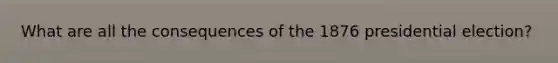 What are all the consequences of the 1876 presidential election?