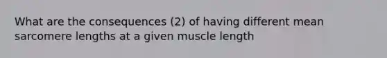 What are the consequences (2) of having different mean sarcomere lengths at a given muscle length