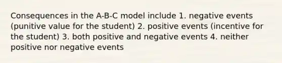 Consequences in the A-B-C model include 1. negative events (punitive value for the student) 2. positive events (incentive for the student) 3. both positive and negative events 4. neither positive nor negative events