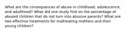 What are the consequences of abuse in childhood, adolescence, and adulthood? What did one study find on the percentage of abused children that do not turn into abusive parents? What are two effective treatments for maltreating mothers and their young children?