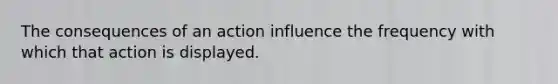 The consequences of an action influence the frequency with which that action is displayed.