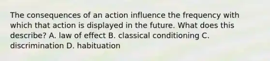 The consequences of an action influence the frequency with which that action is displayed in the future. What does this describe? A. law of effect B. <a href='https://www.questionai.com/knowledge/kI6awfNO2B-classical-conditioning' class='anchor-knowledge'>classical conditioning</a> C. discrimination D. habituation