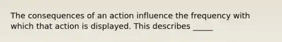 The consequences of an action influence the frequency with which that action is displayed. This describes _____