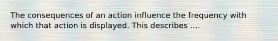 The consequences of an action influence the frequency with which that action is displayed. This describes ....