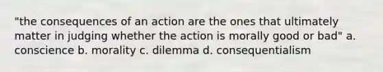 "the consequences of an action are the ones that ultimately matter in judging whether the action is morally good or bad" a. conscience b. morality c. dilemma d. consequentialism