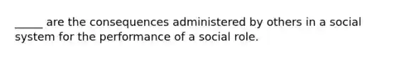 _____ are the consequences administered by others in a social system for the performance of a social role.