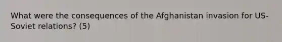 What were the consequences of the Afghanistan invasion for US-Soviet relations? (5)