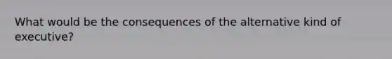 What would be the consequences of the alternative kind of executive?