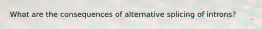 What are the consequences of alternative splicing of introns?