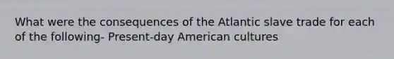 What were the consequences of the Atlantic slave trade for each of the following- Present-day American cultures