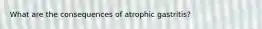 What are the consequences of atrophic gastritis?
