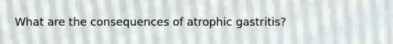 What are the consequences of atrophic gastritis?